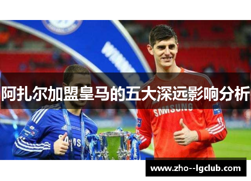 阿扎尔加盟皇马的五大深远影响分析 阿扎尔加盟皇马的五大深远影响分析