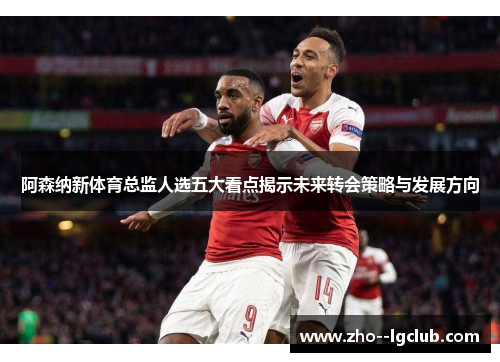阿森纳新体育总监人选五大看点揭示未来转会策略与发展方向