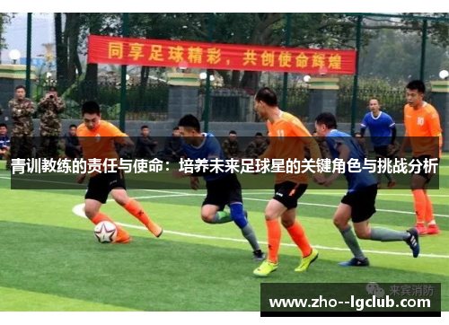 青训教练的责任与使命:培养未来足球星的关键角色与挑战分析 青训教练的责任与使命:培养未来足球星的关键角色与挑战分析