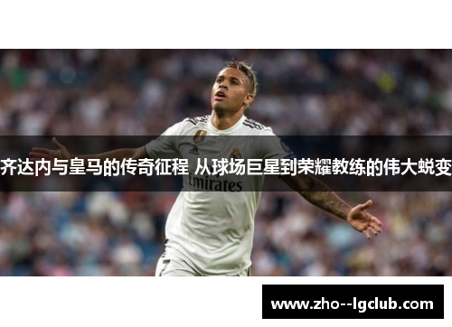 齐达内与皇马的传奇征程 从球场巨星到荣耀教练的伟大蜕变