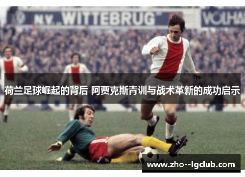 荷兰足球崛起的背后 阿贾克斯青训与战术革新的成功启示 荷兰足球崛起的背后 阿贾克斯青训与战术革新的成功启示