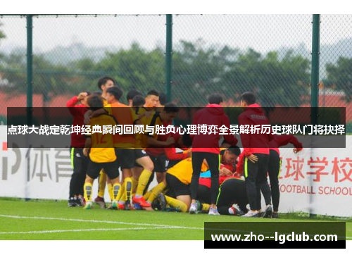 点球大战定乾坤经典瞬间回顾与胜负心理博弈全景解析历史球队门将抉择