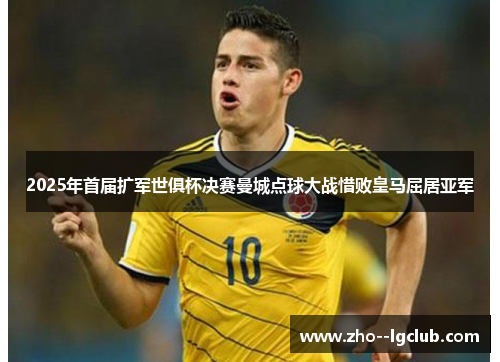 2025年首届扩军世俱杯决赛曼城点球大战惜败皇马屈居亚军 2025年首届扩军世俱杯决赛曼城点球大战惜败皇马屈居亚军