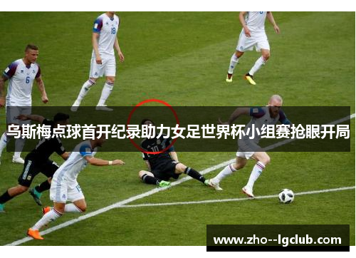 乌斯梅点球首开纪录助力女足世界杯小组赛抢眼开局
