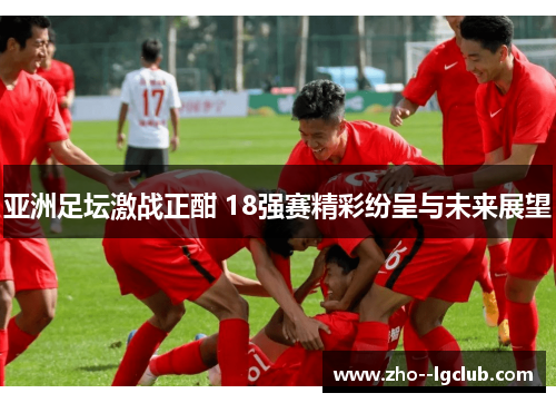 亚洲足坛激战正酣 18强赛精彩纷呈与未来展望