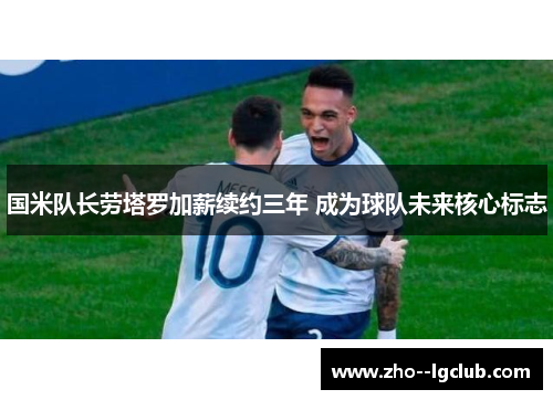 国米队长劳塔罗加薪续约三年 成为球队未来核心标志 国米队长劳塔罗加薪续约三年 成为球队未来核心标志