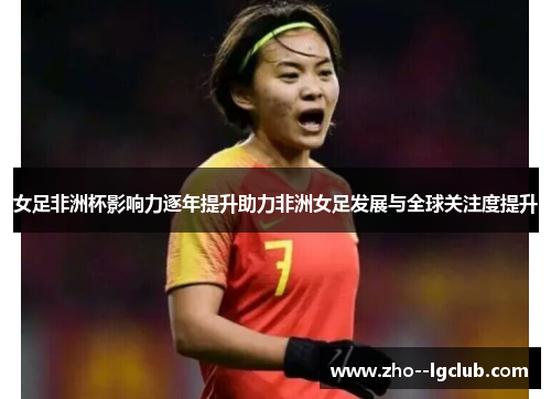 女足非洲杯影响力逐年提升助力非洲女足发展与全球关注度提升 女足非洲杯影响力逐年提升助力非洲女足发展与全球关注度提升