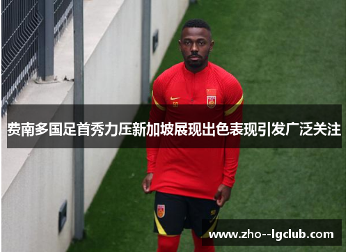 费南多国足首秀力压新加坡展现出色表现引发广泛关注 费南多国足首秀力压新加坡展现出色表现引发广泛关注