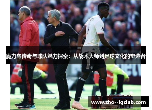 魔力鸟传奇与球队魅力探索：从战术大师到足球文化的塑造者